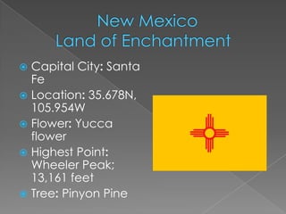  Capital City: Santa
  Fe
 Location: 35.678N,
  105.954W
 Flower: Yucca
  flower
 Highest Point:
  Wheeler Peak;
  13,161 feet
 Tree: Pinyon Pine
 