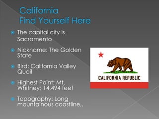    The capital city is
    Sacramento
   Nickname: The Golden
    State
   Bird: California Valley
    Quail
   Highest Point: Mt.
    Whitney; 14,494 feet
   Topography: Long
    mountainous coastline,.
 