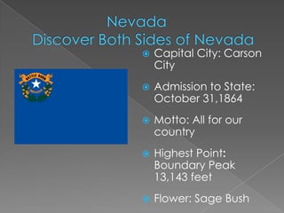    Capital City: Carson
    City
   Admission to State:
    October 31,1864
   Motto: All for our
    country
   Highest Point:
    Boundary Peak
    13,143 feet
   Flower: Sage Bush
 