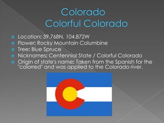    Location: 39.768N, 104.872W
   Flower: Rocky Mountain Columbine
   Tree: Blue Spruce
   Nicknames: Centennial State / Colorful Colorado
   Origin of state's name: Taken from the Spanish for the
    "colorred" and was applied to the Colorado river.
 
