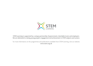 STEM Learning is supported by a unique partnership of government, charitable trusts and employers.
We are dedicated to raising young people’s engagement and achievement in STEM subjects and careers.
For more information on the programmes and publications available from STEM Learning, visit our website
www.stem.org.uk
 