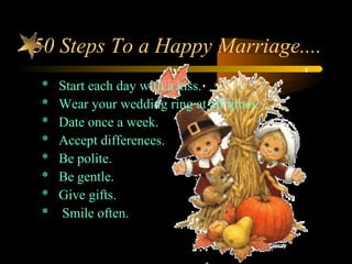 50 Steps To a Happy Marriage....
* Start each day with a kiss.
* Wear your wedding ring at all times.
* Date once a week.
* Accept differences.
* Be polite.
* Be gentle.
* Give gifts.
* Smile often.
 