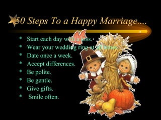 50 Steps To a Happy Marriage....
*   Start each day with a kiss.
*   Wear your wedding ring at all times.
*   Date once a week.
*   Accept differences.
*   Be polite.
*   Be gentle.
*   Give gifts.
*   Smile often.
 