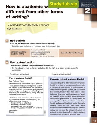 How is academic writing
different from other forms
of writing?
‘Talent alone cannot make a writer.'
Ralph Waldo Emerson
o Reflection
What are the key characteristics of academic writing?
• Select the appropriate term - more or less - in the middle box.
is more / less objective
Generally speaking, uses more / less referencing
academic writing is more / less complex
has a more/less formal structure
than other forms of writing.
O Contextualization
Compare and contrast the following pieces of writing.
• On the left is an e-mail written by a student. On the right is an essay extract about the
same topic.
E-mail (standard writing) Essay (academic writing)
What is academic English?
Dear Professor Plum,
Please find below my answers to your questions.
I believe academic English and general English
are different for the main reason that they have
very different goals. Lectures and seminars need
a different approach to general spoken English.
And, of course, academic essay writing is not the
same as standard writing.
I think there are 4 main areas where I can see
big differences between standard writing and
academic writing. They are:
• You should not be subjective.
• You should be more complex.
• You should have more structure.
• You should use academic style and systems.
Best wishes,
Sophia
Characteristics of academic English
‘Academic English’ is differentiated from ‘general
English’in its focus on ‘those communication skills
in English which are required for study purposes in
formal education systems’(Jordan, 1997: 1). Within
these systems, there are three main areas of focus:
the lecture, the seminar and the essay, each ofwhich
has a specific set of sub-skills which are required
for successful performance. It is essays where the
most significant distinction between academic
English and general English is made. Generally
speaking, there are four main areas where
differences between standard writing and academic
writing can be seen: the inherent objectivity of
academic writing, its complexity, its formality of
structure and its adoption of academic style.
 