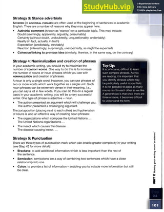 Strategy 3: Stance adverbials
A d v e r b s (or a d v e r b ia l p h r a s e s ) are often used at the beginning of sentences in academic
English. There are a number of reasons why they may appear here:
• Authorial comment (known as ‘stance’) on a particular topic. This may include:
Doubt (seemingly, apparently, arguably, presumably)
Certainty (without doubt, undoubtedly, unquestionably, undeniably)
Reality (in fact, actually, in truth)
Expectation (predictably, inevitably)
Reaction (interestingly, surprisingly, unexpectedly, as might be expected)
• Cohesion/linking to previous idea (similarly, likewise, in the same way, on the contrary)
Strategy 4: Nominalization and creation of phrases
In your academic writing, you should try to maximize the
number of c o n t e n t w o r d s . One way to do this is to increase
the number of nouns or noun phrases which you use with
n o m in a l iz a t io n and creation of phrases.
A noun is only a single word. However, you can use phrases of
two or more words which work together as a single unit. Such
noun phrases can be extremely dense in their meaning, i.e.,
you can say a lot in few words. If you can do this on a regular
basis in your academic writing, you will be a very successful
writer. One type of phrase is adjective + noun.
• The author presented an argument which will challenge you.
The author presented a challenging argument.
The juxtaposition (placing next to each other) and hyphenation
of nouns is also an effective way of creating noun phrases:
• The organizations which compose the United Nations ...
The United Nations organizations ...
• The insect which causes the disease ...
The disease-causing insect. ...
Strategy 5: Punctuation
There are three types of punctuation mark which can enable greater complexity in your writing
(see Step 43 for more detail):
• Brackets: to add additional information which is less important than the rest of
the sentence.
• Semicolon: semicolons are a way of combining two sentences which have a close
relationship into one.
• Colon: to provide a list of information - enabling you to include more information but still
be clear.
Toptip:
It is, of course, difficult to learn
such complex phrases. As you
are reading, it is important that
you identify phrases which may
be particularly useful in your field.
It is not possible to place as many
nouns next to each other as we like.
A general rule is that once there are
three or more, it becomes difficult
to understand the term.
101
UNIT
E
Making
your
writing
more
‘academic1
 