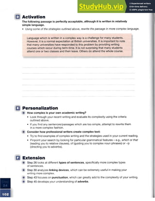 □ Activation
The following passage is perfectly acceptable, although it is written in relatively
simple language.
• Using some of the strategies outlined above, rewrite the passage in more complex language.
Language which is written in a complex way is a challenge for many students.
However, it is a normal expectation at British universities. It is important to note
that many universities have responded to this problem by providing writing
courses which occur during term-time. It is not surprising that many students
attend one or two classes and then leave. Others do attend the whole course.
Q Personalization
■ How complex is your own academic writing?
• Look through your recent writing and evaluate its complexity using the criteria
outlined above.
• If you find any sentences/passages which are too simple, attempt to rewrite them
in a more complex fashion.
■ Consider how professional writers create complex text:
• Try to find examples of complex writing and the strategies used in your current reading.
• Pinpoint your search by looking for particular grammatical features - e.g., which or that
(leading you to relative clauses), of (guiding you to complex noun phrases) or ~/y
(directing you to adverbs).
□ Extension
■ Step 26 looks at different types of sentences, specifically more complex types
of sentences.
■ Step 30 analyzes linking devices, which can be extremely useful in making your
writing more complex.
■ Step 43 focuses on punctuation, which can greatly add to the complexity of your writing.
■ Step 45 develops your understanding of adverbs.
 