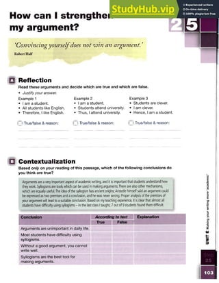 How can I strengthen
my argument?
‘Convincingyourselfdoes not win an argument. ’
Robert Half
Q Reflection
Read these arguments and decide which are true and which are false.
• Justify your answer.
Example 2
• I am a student.
• Students attend university. • I am clever.
• Thus, I attend university.• Hence, I am a student.
Example 1
• I am a student.
• All students like English.
• Therefore, I like English.
Example 3
• Students are clever.
o True/false & reason: n True/false & reason: True/false & reason:
!Q Contextualization
Based only on your reading of this passage, which of the following conclusions do
you think are true?
Arguments are a very important aspect of academic writing, and it is important that students understand how
they work. Syllogisms are tools which can be used in making arguments. There are also other mechanisms,
which are equally useful. The idea of the syllogism has ancient origins; Aristotle himself said an argument could
be expressed as two premises and a conclusion, and he was never wrong. Proper analysis of the premises of
your argument will lead to a suitable conclusion. Based on my teaching experience, it is clear that almost all
students have difficulty using syllogisms - in the last class I taught, 7 out of 9 students found them difficult.
Conclusion According to text Explanation
True False
Arguments are unimportant in daily life.
Most students have difficulty using
syllogisms.
Without a good argument, you cannot
write well.
Syllogisms are the best tool for
making arguments.
UNIT
E
Making
your
writing
more
‘academic’
 
