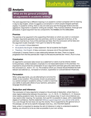 IQ Analysis
What are the general principlesm
of arguments in academic writing?
The word argument has a different meaning in an academic context compared with its meaning
in day-to-day English, where it suggests a conversation in which people disagree (perhaps
angrily). In academic writing, there is only one side (you) and the language tends to be less
aggressive. Arguments in academic writing are complex. They must be analytical, thorough and
persuasive. A good argument has two components: the p r e m is e and the c o n c l u s io n .
Premise
The premise of an argument is the supporting information on which any claim or conclusion
is based. Arguments generally have two premises, and for an argument to be true, all the
premises must be true. If any of the premises are false, then the conclusion will be false and
the argument invalid. Example 1 from part A is false for this reason:
• I am a student: A true statement.
• All students like English: A false statement. Not all students like English.
• Therefore, I like English: A false conclusion, because one of the premises is false.
In Example 2, however, there is a clear relationship between the ideas. There is a logical
progression from the first premise (the ‘major’) to the second premise (the ‘minor’), thus it is true.
Conclusion
An argument’s conclusion (also known as a statement or claim) must be directly related
to the premises. Unlike Example 2, Example 3 is not reasonable based on the premises. It is
important to ensure that the combination of your argument’s premises genuinely does lead to
the conclusion (i.e., that A + B = C). The evidence which you choose should therefore be both
relevant and rational (i.e., not based on emotion, superstition or cultural/national influences).
Persuasion
When using arguments, you are attempting to convince the
reader of your position. This process, known as persuasion,
is a central concept in academic writing. In order to maximize
your ability to persuade others of your opinions, persuasive
language should be used.
Deduction and inference
The conclusion of many arguments is based on the principle of deduction, where there is a
clear, logical relationship between the premises - i.e., A = B, B = C, therefore A = C. However,
when reading academic texts, the conclusion is not always clear. In such circumstances you
may need to infer meaning. For example, from part B it is possible to argue, with a reasonable
degree of confidence, that the statement Without a good argument, you cannot write well is
true, even though the text does not say this directly. This is supported by the general tone of
the passage, as well as by specific language clues (e.g., very important aspect).
Note: while it is important to develop the skill of inference in order to understand academic
reading, you should try to be as clear as possible in your own writing.
Persuasive language
It is claimed...
It can be seen that...
The reason for this is ...
As a result o f...
 
