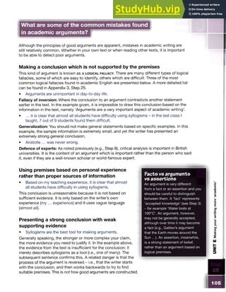 What are some of the common mistakes found
in academic arguments?
Although the principles of good arguments are apparent, mistakes in academic writing are
still relatively common. Whether in your own text or when reading other texts, it is important
to be able to detect poor arguments.
Making a conclusion which is not supported by the premises
This kind of argument is known as a lo g ic a l f a l l a c y . There are many different types of logical
fallacies, some of which are easy to identify, others which are difficult. Three of the most
common logical fallacies found in academic English are presented below. A more detailed list
can be found in Appendix 3, Step 25.
• Arguments are unimportant in day-to-day life.
Fallacy of inversion: Where the conclusion to an argument contradicts another statement
earlier in the text. In the example given, it is impossible to draw this conclusion based on the
information in the text, namely ‘Arguments are a very important aspect of academic writing’.
• ... it is clear that almost all students have difficulty using syllogisms - in the last class I
taught, 7 out of 9 students found them difficult.
Generalization: You should not make general statements based on specific examples. In this
example, the sample information is extremely small, and yet the writer has presented an
extremely strong general conclusion.
• Aristotle ... was never wrong.
Defence of experts: As noted previously (e.g., Step 8), critical analysis is important in British
universities. It is the content of an argument which is important rather than the person who said
it, even if they are a well-known scholar or world-famous expert.
Using premises based on personal experience
rather than proper sources of information
• Based on my teaching experience, it is clear that almost
all students have difficulty in using syllogisms.
This conclusion is unreasonable because it is not based on
sufficient evidence. It is only based on the writer’s own
experience (my ... experience) and it uses vague language
(almost all).
Presenting a strong conclusion with weak
supporting evidence
• Syllogisms are the best tool for making arguments.
Generally speaking, the stronger or more complex your claim,
the more evidence you need to justify it. In the example above,
the evidence from the text is insufficient for the conclusion; it
merely describes syllogisms as a tool (i.e., one of many). The
subsequent sentence confirms this. A related danger is that the
process of the argument is reversed - i.e., that the writer starts
with the conclusion, and then works backwards to try to find
suitable premises. This is not how good arguments are constructed.
Facts vs arguments
vs assertions
An argument is very different
from a fact or an assertion and you
should be careful to distinguish
between them. A ‘fact’ represents
‘accepted knowledge’ (see Step 3)
- for example ‘Water boils at
100°C’. An argument, however,
may not be generally accepted,
although over time it may become
a fact (e.g., Galileo’s argument
that the Earth moves around the
Sun ...). An assertion, meanwhile,
is a strong statement of belief,
rather than an argument based on
logical premises.
105
UNIT
E
Making
your
writing
more
‘academic’
 