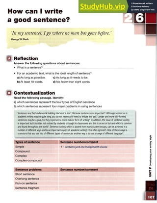 How can I write
a good sentence?
In my sentences, I go where no man hasgone before.'
George W. Bush
□ Reflection
Answer the following questions about sentences:
• What is a sentence?_____
• For an academic text, what is the ideal length of sentence?
a) As long as possible. c) As long as it needs to be.
b) At least 18 words. d) No fewer than eight words.
□ Contextualization
Read the following passage. Identify:
a) which sentences represent the four types of English sentence
b) which sentences represent four major problems in using sentences
Sentences are the fundamental building blocks of a text1
. Because sentences are important2. Although sentences in
academic writing may be quite long, you do not necessarily need to imitate this yet3. Longer and more fully-formed
sentences may be a goal, for they represent a more mature form of writing4. In addition, the issue of sentence variety
is important but it is often not noticed by students or taught in classrooms and this is an error but one which is common
and found throughout the world5. Sentence variety, which is absent from many student essays, can be achieved in a
number of different ways and is an important aspect of academic writing6. It is often ignored7. One of these ways is
to ensure that you use lots of different types of sentences another way is to use a range of different language8.
Types of sentence Sentence number/comment
Simple 1 - containsjust one independent clause
Compound
Complex
Complex-compound
Sentence problems Sentence number/comment
Short sentence
Overlong sentence
Run-on sentence
Sentence fragment
 