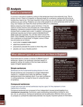 Analysis
What is a sentence?
A common myth about academic writing is that sentences have to be extremely long. This is
simply not true. There is no specific or required length for a sentence: sentences should be as
long as they need to be. The most important thing is that you are comfortable with the length of
sentence you are writing. Problems can arise when people try to write sentences which are too
long: one mistake can make the whole sentence difficult to understand.
Before analyzing what makes a good sentence, it may be
useful to review what its core principles are. Grammatically
speaking, a sentence contains at least one c l a u s e which
contains both a subject and a verb. In addition, writing good
sentences requires you to have a good understanding of
w o r d c l a s s (see opposite). You will also need to know the
basic rules of s y n t a x , the principles and rules which govern
how a sentence is constructed. In English, some of these
key principles are as follows:
• w o rd o rd e r is s u b j e c t - v e r b - o b je c t
• adjectives precede nouns
• prepositions precede the words to which they refer
• adverbs can have a flexible position
Review: word class
(see Step 17)
Noun: person, place or thing
Verb: the action of a sentence
Adjective: describes a noun
Adverb: modifies a verb/adjective
Pronoun: replaces a noun or noun
phrase
Conjunction: links sentences together
Preposition: shows relationships
between nouns in terms of space,
time, movement, etc.
What different types of sentences are there in English?
Good texts tend to contain a mixture of different types of
sentences. Variety is an extremely important aspect of
academic writing. An outline of the four basic sentence
types in English appears below.
Simple sentences
Sentences are the fundamental building blocks of a text.
Simple sentences are composed of a single independent
clause (i.e., a subject and a verb). By definition, simple
sentences tend to be relatively short. If you lack confidence
in writing sentences, it is best to focus on using this type
of sentence.
Compound sentences
Longer and more fully-formed sentences may be a goal, for they represent a more
mature form of writing.
Compound sentences are composed of two independent clauses joined together by a
c o o r d in a t in g c o n j u n c t io n . Commonly used coordinating conjunctions include for, and,
but, not, or, yet and so. Compound sentences can be particularly effective when you want
to compare or contrast the relationship between two equally important pieces of information.
Other ways of
categorizing sentences
Topic sentence: the sentence at the
beginning of a paragraph which
provides an overview of what follows.
Supporting sentences: sentences in
a paragraph which develop your
argument and provide evidence.
Concluding sentence: a sentence
which may appear at the end of a
paragraph and summarizes the
main point.
 