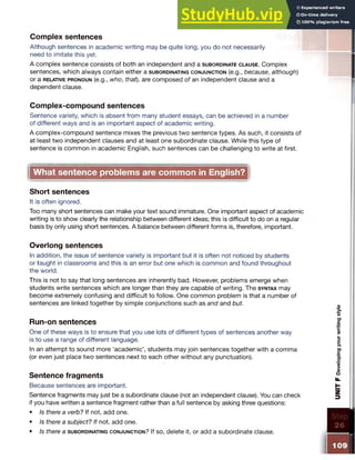 Complex sentences
Although sentences in academic writing may be quite long, you do not necessarily
need to imitate this yet.
A complex sentence consists of both an independent and a s u b o r d in a t e c l a u s e . Complex
sentences, which always contain either a s u b o r d in a t in g c o n j u n c t io n (e.g., because, although)
or a r e la tiv e p r o n o u n (e.g., who, that), are composed of an independent clause and a
dependent clause.
Complex-compound sentences
Sentence variety, which is absent from many student essays, can be achieved in a number
of different ways and is an important aspect of academic writing.
A complex-compound sentence mixes the previous two sentence types. As such, it consists of
at least two independent clauses and at least one subordinate clause. While this type of
sentence is common in academic English, such sentences can be challenging to write at first.
What sentence problems are common in English?
Short sentences
It is often ignored.
Too many short sentences can make your text sound immature. One important aspect of academic
writing is to show clearly the relationship between different ideas; this is difficult to do on a regular
basis by only using short sentences. A balance between different forms is, therefore, important.
Overlong sentences
In addition, the issue of sentence variety is important but it is often not noticed by students
or taught in classrooms and this is an error but one which is common and found throughout
the world.
This is not to say that long sentences are inherently bad. However, problems emerge when
students write sentences which are longer than they are capable of writing. The s y n ta x may
become extremely confusing and difficult to follow. One common problem is that a number of
sentences are linked together by simple conjunctions such as and and but.
Run-on sentences
One of these ways is to ensure that you use lots of different types of sentences another way
is to use a range of different language.
In an attempt to sound more ‘academic’, students may join sentences together with a comma
(or even just place two sentences next to each other without any punctuation).
Sentence fragments
Because sentences are important.
Sentence fragments may just be a subordinate clause (not an independent clause). You can check
if you have written a sentence fragment rather than a full sentence by asking three questions:
• Is there a verb? If not, add one.
• Is there a subject? If not, add one.
• Is there a s u b o r d in a t in g c o n j u n c t io n ? If so, delete it, or add asubordinate clause.
 