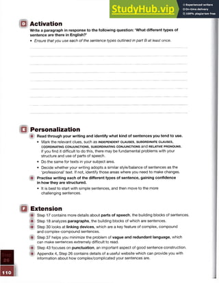 O Activation
Write a paragraph in response to the following question: ‘What different types of
sentence are there in English?’
• Ensure that you use each of the sentence types outlined in part B at least once.
10 Personalization
W Read through your writing and identify what kind of sentences you tend to use.
• Mark the relevant clues, such as in d e p e n d e n t c l a u s e s , s u b o r d in a t e c l a u s e s ,
COORDINATING CONJUNCTIONS, SUBORDINATING CONJUNCTIONS and RELATIVE PRONOUNS.
If you find it difficult to do this, there may be fundamental problems with your
structure and use of parts of speech.
• Do the same for texts in your subject area.
• Decide whether your writing adopts a similar style/balance of sentences as the
‘professional’ text. If not, identify those areas where you need to make changes.
■ Practise writing each of the different types of sentence, gaining confidence
in how they are structured.
• It is best to start with simple sentences, and then move to the more
challenging sentences.
□ Extension
{ it Step 17 contains more details about parts of speech, the building blocks of sentences.
ip Step 18 analyzes paragraphs, the building blocks of which are sentences.
( p Step 30 looks at linking devices, which are a key feature of complex, compound
and complex-compound sentences.
im Step 37 helps you minimize the problem of vague and redundant language, which
can make sentences extremely difficult to read.
(S Step 43 focuses on punctuation, an important aspect of good sentence construction.
(■I Appendix 4, Step 26 contains details of a useful website which can provide you with
information about how complex/complicated your sentences are.
 