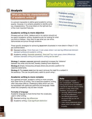 Analysis
What are the key characteristics
of academic writing? I
(I
It is almost impossible to define good academic writing
exactly. However, it is certainly possible to identify some
key characteristics. The ones listed on the right are four
of the most important features.
Academic writing.
- is more objective
- is more complex
- has a more formal structure
• uses more referencing
Academic writing is more objective
Phrases such as I think, I believe and In my opinion should not
be used in academic writing. Academics are not looking for what
you think or believe - they want to see what you can show,
demonstrate and prove through evidence.
Three specific strategies for achieving o b je c t iv it y (illustrated in more detail in Steps 21-23)
are outlined below:
Standard writing: I think there are 4 main areas where I can see big differences between
standard writing and academic writing.
Academic writing: Generally speaking1, there are2four main areas where differences
between standard writing and academic writing can be seen3 ...
Strategy 1: h e d g in g la n g u a g e {generally speaking) increases the ‘distance’
between the writer and the text, thereby creating more objectivity.
Strategy 2: Empty introductory phrases (there are) provide a platform for
objective statements.
Strategy 3: The pa ssive v o ic e (can be seen) removes the need for a subject in
the sentence. This can be particularly useful to avoid using /.
Academic writing is more complex
As a general principle, academic writing is more complex
than other forms of writing. This is because academic writing
often discusses difficult, challenging ideas which can only
be expressed with particular grammar and language. Areas
where this complexity may be seen include:
Formality of language
Academic language is more formal than the vocabulary
used in other writing.
fit Standard writing: big differences
(ft Academic writing: most significant distinction
Note
Do not mistake ‘complex’
and ‘complicated’. Academic
writing should not be complicated.
It should be relatively easy to follow,
written in a clear, direct style.
Therefore, you should not:
• use long, difficult words which
you do not understand.
• use difficult grammatical
structures that you are not
confident with.
• make strong statements about
issues which you are unable
to justify.
•mmmm
 