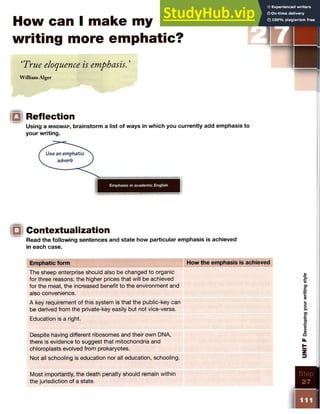 How can I make my
writing more emphatic?
‘True eloquence is emphasis. ’
William Alger
IQ Reflection
Using a m in d m a p , brainstorm a list of ways in which you currently add emphasis to
your writing.
|Q Contextualization
Read the following sentences and state how particular emphasis is achieved
in each case.
Emphatic form How the emphasis is achieved
The sheep enterprise should also be changed to organic
for three reasons: the higher prices that will be achieved
for the meat, the increased benefit to the environment and
also convenience.
A key requirement of this system is that the public-key can
be derived from the private-key easily but not vice-versa.
Education is a right.
Despite having different ribosomes and their own DNA,
there is evidence to suggest that mitochondria and
chloroplasts evolved from prokaryotes.
Not all schooling is education nor all education, schooling.
Most importantly, the death penalty should remain within
the jurisdiction of a state.
 