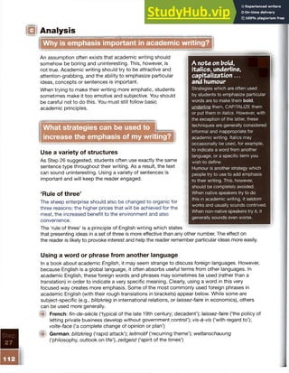 IQ Analysis
Step
27
Why is emphasis important in academic writing?
An assumption often exists that academic writing should
somehow be boring and uninteresting. This, however, is
not true. Academic writing should try to be attractive and
attention-grabbing, and the ability to emphasize particular
ideas, concepts or sentences is important.
When trying to make their writing more emphatic, students
sometimes make it too emotive and subjective. You should
be careful not to do this. You must still follow basic
academic principles.
What strategies can be used to |____
increase the emphasis of my writing?
Use a variety of structures
As Step 26 suggested, students often use exactly the same
sentence type throughout their writing. As a result, the text
can sound uninteresting. Using a variety of sentences is
important and will keep the reader engaged.
‘Rule of three’
The sheep enterprise should also be changed to organic for
three reasons: the higher prices that will be achieved for the
meat, the increased benefit to the environment and also
convenience.
The ‘rule of three’ is a principle of English writing which states
that presenting ideas in a set of three is more effective than any other number. The effect on
the reader is likely to provoke interest and help the reader remember particular ideas more easily.
A note on bold,
italics, underline,
capitalization...
and humour
Strategies which are often used
by students to emphasize particular
words are to make them bold,
underline them, CAPITALIZE them
or put them in italics. However, with
the exception of the latter, these
techniques are generally considered
informal and inappropriate for
academic writing. Italics may
occasionally be used, for example,
to indicate a word from another
language, or a specific term you
wish to define.
Humour is another strategy which
people try to use to add emphasis
to their writing. This, however,
should be completely avoided.
When native speakers try to do
this in academic writing, it seldom
works and usually sounds contrived.
When non-native speakers try it, it
generally sounds even worse.
Using a word or phrase from another language
In a book about academic English, it may seem strange to discuss foreign languages. However,
because English is a global language, it often absorbs useful terms from other languages. In
academic English, these foreign words and phrases may sometimes be used (rather than a
translation) in order to indicate a very specific meaning. Clearly, using a word in this very
focused way creates more emphasis. Some of the most commonly used foreign phrases in
academic English (with their rough translations in brackets) appear below. While some are
subject-specific (e.g., blitzkrieg in international relations, or laissez-faire in economics), others
can be used more generally.
® French: fin-de-siecle (‘typical of the late 19th century; decadent’); laissez-faire (‘the policy of
letting private business develop without government control’); vis-a-vis (‘with regard to’);
volte-face (‘a complete change of opinion or plan’)
m German: blitzkrieg (‘rapid attack’); leitmotif (‘recurring theme’); Weltanschauung
(‘philosophy, outlook on life’), Zeitgeist (‘spirit of the times’)
 