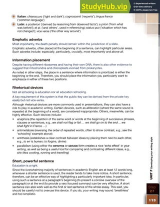 ■ Italian: chiaroscuro (‘light and dark’); cognoscenti (‘experts’); lingua franca
(‘common language’)
W Latin: a posteriori (‘derived by reasoning from observed facts’); a priori (‘from what
was before’); et al. (‘and others’, used in referencing); status quo (‘situation which has
not changed’); vice versa (‘the other way around’)
Emphatic adverbs
Most importantly, the death penalty should remain within the jurisdiction of a state.
Emphatic adverbs, often placed at the beginning of a sentence, can highlight particular areas.
Such adverbs include: especially, particularly, crucially, most importantly and above all.
Information placement
Despite having different ribosomes and having their own DNA, there is also other evidence to
suggest that mitochondria and chloroplasts evolved from prokaryotes.
As noted in other steps, the place in a sentence where information is prioritized is either the
beginning or the end. Therefore, you should place the information you particularly want to
emphasize in either of these two positions.
Rhetorical devices
Not all schooling is education nor all education schooling.
A key requirement of this system is that the public-key can be derived from the private-key
easily but not vice-versa.
Although rhetorical devices are more commonly used in presentations, they can also have a
role to play in academic writing. Certain devices, such as alliteration (where the same sound is
repeated at the beginning of a word), are considered inappropriate. Others, meanwhile, can be
highly effective. Such devices include:
• anaphora (the repetition of the same word or words at the beginning of successive phrases,
clauses or sentences, e.g., we shall not flag or fail ...w e shall go on to the end... we
shall fight in France ...)
• antimetabole (reversing the order of repeated words, often to show contrast, e.g., see the
‘schooling’ example above)
• antithesis (establishes a clear contrast between ideas by placing them next to each other,
e.g., to err is human; to forgive, divine)
• parallelism (using either the in f in it iv e or g e r u n d form creates a nice ‘echo effect’ in your
writing, as well as being a useful tool for comparing and contrasting different ideas, e.g.,
she likes cooking, running and travelling)
Short, powerful sentence
Education is a right.
Since the overwhelming majority of sentences in academic English are at least 12 words long,
whenever a shorter sentence is used, the reader tends to take more notice. A short sentence,
therefore, can be an effective way of highlighting a particularly important idea. In particular,
using such a sentence at a paragraph’s beginning (to present a concise overview of the
paragraph) or at the end (to provide a very focused summary) can be very effective. A short
sentence can also work well as the first or last sentence of the whole essay. This said, you
should be careful not to overuse this device. If you do, your writing may sound ‘breathless’
and too simplistic.
 