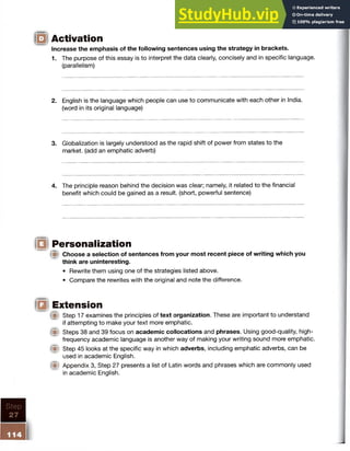 Activation
Increase the emphasis of the following sentences using the strategy in brackets.
1. The purpose of this essay is to interpret the data clearly, concisely and in specific language,
(parallelism)
2. English is the language which people can use to communicate with each other in India,
(word in its original language)
3. Globalization is largely understood as the rapid shift of power from states to the
market, (add an emphatic adverb)
4. The principle reason behind the decision was clear; namely, it related to the financial
benefit which could be gained as a result, (short, powerful sentence)
|f§l Personalization
(■I Choose a selection of sentences from your most recent piece of writing which you
think are uninteresting.
• Rewrite them using one of the strategies listed above.
• Compare the rewrites with the original and note the difference.
IE9 Extension
® Step 17 examines the principles of text organization. These are important to understand
if attempting to make your text more emphatic.
® Steps 38 and 39 focus on academic collocations and phrases. Using good-quality, high-
frequency academic language is another way of making your writing sound more emphatic.
® Step 45 looks at the specific way in which adverbs, including emphatic adverbs, can be
used in academic English.
® Appendix 3, Step 27 presents a list of Latin words and phrases which are commonly used
in academic English.
Step
27
 