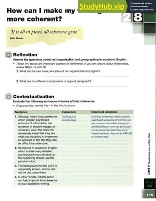 How can I make my writing
more coherent?
‘
It is all in pieces, all coherencegone. ’
John Donne
|Q Reflection
Answer the questions about text organization and paragraphing in academic English.
• These two topics are important aspects of coherence. If you are unsure about these areas,
review Steps 17 and 18.
1. What are the two main principles of text organization in English?
2. What are the different components of a good paragraph?
Contextualization
Evaluate the following sentences in terms of their coherence.
• If appropriate, rewrite them in the third column.
Sentence
1. Although overly long sentences
which contain significant
amounts of information are
common in student essays at
university level, this does not
necessarily mean that they are
what you should try to implement
on account of the fact they can
be difficult to understand.
2. Sentences in academic English
which contain very detailed
and focused noun phrases at
the beginning should use the
passive voice.
3. The background to this point is
universally known, and so will
not be discussed here.
4. In other words, reformulation
can help improve the coherence
of your academic writing.
Evaluation
Too long and
complicated.
Improved sentence
Overlong sentences which contain
significant amounts of information
are common in student essays a t
university level. However, this does
not necessarily mean they are a
target because they can be difficult
to understand.
0
)
§
o>
c
3
o
>
O
)
c
■
q.
o
Q
)
>
<
1
>
o
Step
28
115
 