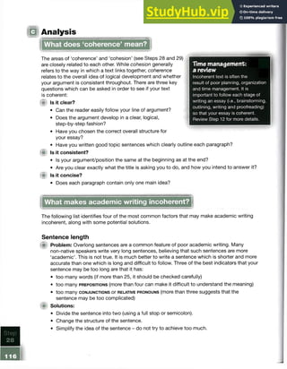 IQ Analysis
Time management:
a review
Incoherent text is often the
result of poor planning, organization
and time management. It is
important to follow each stage of
writing an essay (i.e., brainstorming,
outlining, writing and proofreading)
so that your essay is coherent.
Review Step 12 for more details.
What does ‘coherence’ mean?
The areas of ‘coherence’ and ‘cohesion’ (see Steps 28 and 29)
are closely related to each other. While cohesion generally
refers to the way in which a text links together, coherence
relates to the overall idea of logical development and whether
your argument is consistent throughout. There are three key
questions which can be asked in order to see if your text
is coherent:
W Is it clear?
• Can the reader easily follow your line of argument?
• Does the argument develop in a clear, logical,
step-by-step fashion?
• Have you chosen the correct overall structure for
your essay?
• Have you written good topic sentences which clearly outline each paragraph?
Is it consistent?
• Is your argument/position the same at the beginning as at the end?
• Are you clear exactly what the title is asking you to do, and how you intend to answer it?
(S Is it concise?
• Does each paragraph contain only one main idea?
What makes academic writing incoherent?
The following list identifies four of the most common factors that may make academic writing
incoherent, along with some potential solutions.
Sentence length
fit Problem: Overlong sentences are a common feature of poor academic writing. Many
non-native speakers write very long sentences, believing that such sentences are more
‘academic’. This is not true. It is much better to write a sentence which is shorterandmore
accurate than one which is long and difficult to follow. Three of the best indicatorsthat your
sentence may be too long are that it has:
• too many words (if more than 25, it should be checked carefully)
• too many prepositions (more than four can make it difficult to understand the meaning)
• too many conjunctions or relative pronouns (more than three suggests that the
sentence may be too complicated)
Solutions:
• Divide the sentence into two (using a full stop or semicolon).
• Change the structure of the sentence.
• Simplify the idea of the sentence - do not try to achieve too much.
 