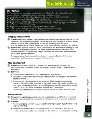 The Fog Index
The Fog Index is a way of measuring a sentence’s level of difficulty. The index indicates how many
years of schooling it would typically require to understand a particular sentence.
For example, the Fog Index of the following sentence is 8, and can be considered too simple:
The Fog Index is a way of checking how clear your essay is.
This sentence, however, has a score of 19, which is too complicated and, potentially, hard to understand:
The Fog Index is a sophisticated mechanism for scrutinizing the intelligibility of your academic prose.
The aim should be a score of about 12-16:
The Fog Index is a useful device for analyzing the clarity of your text.
It is possible to check the Fog Index of your writing at several websites, including:
www.online-utility.org/english/readability_test_and_improve.jsp
Inappropriate grammar
Problem: Non-native speakers often try to use ‘complicated’ grammar which they do not fully
understand. It is important to recognize that the grammar used in academic writing is actually
relatively simple. A good understanding of a few key frequently occurring forms
(e.g., the present simple, relative clauses and modal verbs) will make your text more coherent.
Solution: Use grammar which you are (a) confident with and (b) makes your writing as clear
as it can be. For example, sentence 2 in part B is grammatically accurate, but it lacks
coherence because of the very long subject. Replacing the active voice with the passive
would create greater coherence:
The passive voice should be used for sentences in academic English which contain
very detailed and focused noun phrases at the beginning.
Idea development
(jgl Problem: In academic English, your ideas should flow clearly and be developed
step-by-step. In poorly written essays, the argument may be circular, or repeated within
a paragraph.
jfifr Solutions:
• Do not analyze or expand upon an idea before you have defined it.
• Ensure that your text follows the rules of text organization and paragraph development
(see Steps 17 and 18.)
• Do not omit any relevant details of your argument. Missing out a step can cause
confusion. If the information is obvious or commonly known, this may be possible: you
must judge your a u d ie n c e carefully when making this decision. For example, sentence 3
in part B may or may not be acceptable, depending on the audience.
The background to this point is universally known, and so will not be discussed here.
Reformulation
( p Problem: Some points you need to make will be complicated and difficult to understand.
This is the nature of academic writing. Aim to make these points as coherent as possible.
(■t Solutions:
• Provide an ongoing summary (e.g., towards the end of paragraph) if you feel this would
help understanding.
• Use signposting language such as in other words, to put it simply, in short, in brief.
In other words, reformulation can help improve the coherence of your academic writing.
 