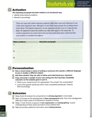 Activation
The following paragraph has been written in an incoherent way.
• Identify three relevant problems.
• Rewrite it accordingly.
There are many and varied important academic skills which exist and coherence is one
of the more important ones, although it is one which many people do not always know
much about. The logical progression of your argument should occur on a step-by-step
basis. An argument means the position you take with regard to the essay title. To
concern arguments you need ensure that you have particularly been careful and that
your position is consistent throughout.
Major problems Rewritten paragraph
1.
2.
3.
Personalization
M Give a recent essay or piece of writing to someone who speaks a different language
to you or studies a different subject,
f i Ask them whether they are able to follow and understand your argument.
f il Copy and paste a sample of your own writing into the Fog Index readability
calculator on the website given in part C.
• What is your overall score? Is it appropriate? Too simple? Too complicated?
• Look at the specific sentences which were considered problematic. Rewrite
them accordingly.
Extension
(Si Steps 8 and 25 analyze the components of a strong argument in more detail.
f f l Step 12 focuses on the development of time-management skills. Poor time-management
skills are a major cause of incoherence in academic writing,
f i t Steps 17 and 18 look at aspects of text organization and paragraphing. A good
understanding of these areas can lead to more coherent text.
( p Step 30 provides additional information about linking devices.
 