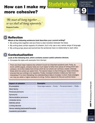 How can I make my writing
more cohesive?
‘We must all hang together. . .
or we shall all hang separately. ’
Benjamin Franklin
IDI Reflection
Which of the following sentences best describes your current writing?
• My writing links together well and there is clear transition between the ideas.
• My writing does contain aspects of cohesion, but I only use a very narrow range of language.
• My writing jumps about and sometimes the sentences have no relationship to each other.
Look at the following text, which contains several useful cohesive devices.
• Complete the table with examples from the text.
There are three major reasons why cohesion is such an important academic skill. Firstly, as
Smith (2000) argues, cohesive texts are much easier to follow than pieces of writing which lack
cohesion. He further states that articles which do not cohere can confuse a reader, whereas
those which do cohere can assist them. The second reason is that linking your ideas cohesively
ensures that your writing is not repetitive. Finally, increased cohesion makes your text more
interesting; if it is more interesting, the understanding is likely to increase. In short, these strategies
can help you attain a higher standard of writing. Further reasons for this are outlined below.
Aspect of cohesion Examples
Enumerators Three major reasons... Firstly... Thesecond reason ... Finally...
Word family
Personal pronouns
Synonyms
Demonstrative pronouns
Umbrella terms
Definite article
Linking devices
Words referring backwards/forwards
Academic punctuation
Contextualization
 