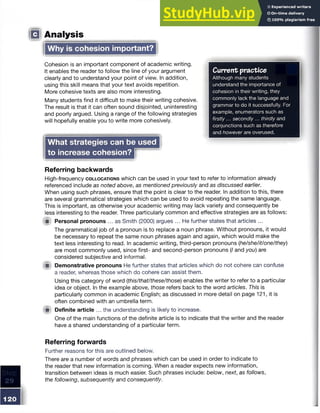 Current practice
Although many students
understand the importance of
cohesion in their writing, they
commonly lack the language and
grammar to do it successfully. For
example, enumerators such as
firstly... secondly... thirdly and
conjunctions such as therefore
and however are overused.
120
!Q Analysis
Cohesion is an important component of academic writing.
It enables the reader to follow the line of your argument
clearly and to understand your point of view. In addition,
using this skill means that your text avoids repetition.
More cohesive texts are also more interesting.
Many students find it difficult to make their writing cohesive.
The result is that it can often sound disjointed, uninteresting
and poorly argued. Using a range of the following strategies
will hopefully enable you to write more cohesively.
Why is cohesion important?
What strategies can be used j
to increase cohesion? I f l B I
Referring backwards
High-frequency c o l l o c a t io n s which can be used in your text to refer to information already
referenced include as noted above, as mentioned previously and as discussed earlier.
When using such phrases, ensure that the point is clear to the reader. In addition to this, there
are several grammatical strategies which can be used to avoid repeating the same language.
This is important, as otherwise your academic writing may lack variety and consequently be
less interesting to the reader. Three particularly common and effective strategies are as follows:
fit Personal pronouns ... as Smith (2000) argues ... He further states that articles ...
The grammatical job of a pronoun is to replace a noun phrase. Without pronouns, it would
be necessary to repeat the same noun phrases again and again, which would make the
text less interesting to read. In academic writing, third-person pronouns (he/she/it/one/they)
are most commonly used, since first- and second-person pronouns (/ and you) are
considered subjective and informal.
f il Demonstrative pronouns He further states that articles which do not cohere can confuse
a reader, whereas those which do cohere can assist them.
Using this category of word (this/that/these/those) enables the writer to refer to a particular
idea or object. In the example above, those refers back to the word articles. This is
particularly common in academic English; as discussed in more detail on page 121, it is
often combined with an umbrella term.
f i t Definite article ... the understanding is likely to increase.
One of the main functions of the definite article is to indicate that the writer and the reader
have a shared understanding of a particular term.
Referring forwards
Further reasons for this are outlined below.
There are a number of words and phrases which can be used in order to indicate to
the reader that new information is coming. When a reader expects new information,
transition between ideas is much easier. Such phrases include: below, next, as follows,
the following, subsequently and consequently.
 
