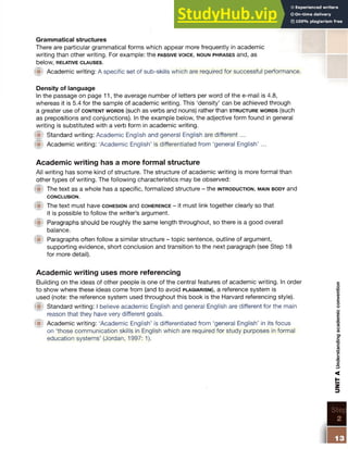 Grammatical structures
There are particular grammatical forms which appear more frequently in academic
writing than other writing. For example: the pa ssive v o ic e , n o u n p h r a s e s and, as
below, RELATIVE CLAUSES.
@ Academic writing: A specific set of sub-skills which are required for successful performance.
Density of language
In the passage on page 11, the average number of letters per word of the e-mail is 4.8,
whereas it is 5.4 for the sample of academic writing. This ‘density’ can be achieved through
a greater use of c o n t e n t w o r d s (such as verbs and nouns) rather than s t r u c t u r e w o r d s (such
as prepositions and conjunctions). In the example below, the adjective form found in general
writing is substituted with a verb form in academic writing.
f t Standard writing: Academic English and general English are different...
<■1 Academic writing: ‘Academic English’ is differentiated from ‘general English’ ...
Academic writing has a more formal structure
All writing has some kind of structure. The structure of academic writing is more formal than
other types of writing. The following characteristics may be observed:
f t The text as a whole has a specific, formalized structure - the in t r o d u c t io n , m a in b o d y and
CONCLUSION.
f t The text must have c o h e s io n and c o h e r e n c e - it must link together clearly so that
it is possible to follow the writer’s argument.
f t Paragraphs should be roughly the same length throughout, so there is a good overall
balance.
{■t Paragraphs often follow a similar structure - topic sentence, outline of argument,
supporting evidence, short conclusion and transition to the next paragraph (see Step 18
for more detail).
Academic writing uses more referencing
Building on the ideas of other people is one of the central features of academic writing. In order
to show where these ideas come from (and to avoid p l a g ia r is m ), a reference system is
used (note: the reference system used throughout this book is the Harvard referencing style).
f t Standard writing: I believe academic English and general English are different for the main
reason that they have very different goals.
f t Academic writing: ‘Academic English’ is differentiated from ‘general English’ in its focus
on ‘those communication skills in English which are required for study purposes in formal
education systems’ (Jordan, 1997: 1). UNIT
A
Understanding
academic
convention
 