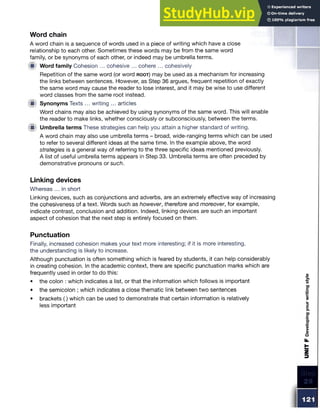 Word chain
A word chain is a sequence of words used in a piece of writing which have a close
relationship to each other. Sometimes these words may be from the same word
family, or be synonyms of each other, or indeed may be umbrella terms.
!■ Word family Cohesion ... cohesive ... cohere ... cohesively
Repetition of the same word (or word r o o t ) may be used as a mechanism for increasing
the links between sentences. However, as Step 36 argues, frequent repetition of exactly
the same word may cause the reader to lose interest, and it may be wise to use different
word classes from the same root instead.
<■ Synonyms Texts ... writing ... articles
Word chains may also be achieved by using synonyms of the same word. This will enable
the reader to make links, whether consciously or subconsciously, between the terms.
W Umbrella terms These strategies can help you attain a higher standard of writing.
A word chain may also use umbrella terms - broad, wide-ranging terms which can be used
to refer to several different ideas at the same time. In the example above, the word
strategies is a general way of referring to the three specific ideas mentioned previously.
A list of useful umbrella terms appears in Step 33. Umbrella terms are often preceded by
demonstrative pronouns or such.
Linking devices
Whereas ... in short
Linking devices, such as conjunctions and adverbs, are an extremely effective way of increasing
the cohesiveness of a text. Words such as however, therefore and moreover, for example,
indicate contrast, conclusion and addition. Indeed, linking devices are such an important
aspect of cohesion that the next step is entirely focused on them.
Punctuation
Finally, increased cohesion makes your text more interesting; if it is more interesting,
the understanding is likely to increase.
Although punctuation is often something which is feared by students, it can help considerably
in creating cohesion. In the academic context, there are specific punctuation marks which are
frequently used in order to do this:
• the colon : which indicates a list, or that the information which follows is important
• the semicolon ; which indicates a close thematic link between two sentences
• brackets () which can be used to demonstrate that certain information is relatively
less important
 