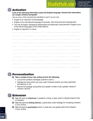 □ Activation
Look at the following information about the English language. Rewrite this information
as a single cohesive paragraph.
Use as many of the mechanisms identified in part C as you can.
• English is an important world language.
• English is the international language of business. Can bring economic development.
• The role of English: developing relationships and diplomacy improvements. English is one
of the official languages of the United Nations.
• English is important in culture.
|(§ Personalization
(■I Take a sample of your own writing and do the following:
• Look at the cohesion strategies outlined in part C.
• Highlight all those which you have used. Evaluate whether you have used them
successfully or not.
• Rewrite the passage using either (a) a greater number or (b) a greater variety of
cohesion devices.
IB Extension
f it Step 28 looks at coherence in academic writing, a topic which is directly linked to that
of cohesion.
(Mi Step 30 examines linking devices, a particularly useful strategy for increasing cohesion
in your writing.
(■! Step 43 looks at punctuation which, if used well, can greatly add to the cohesion
of your writing.
 