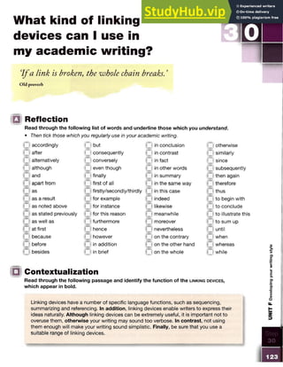 What kind of linking
devices can I use in
my academic writing?
I f a link is broken, the whole chain breaks. ’
Old proverb
□ Reflection
Read through the following list of words and underline those which you understand.
• Then tick those which you regularly use in your academic writing.
accordingly
after
alternatively
although
and
apart from
as
as a result
as noted above
as stated previously
as well as
at first
because
before
besides
Qbut
O consequently
O conversely
O even though
O finally
f t first of all
firstly/secondly/thirdly
for example
for instance
for this reason
furthermore
hence
however
in addition
in brief
in conclusion
in contrast
in fact
in other words
in summary
in the same way
in this case
indeed
likewise
meanwhile
moreover
nevertheless
on the contrary
on the other hand
on the whole
c otherwise
similarly
0 since
subsequently
then again
therefore
thus
to begin with
to conclude
to illustrate this
to sum up
until
when
whereas
while
|Q Contextualization
Read through the following passage and identify the function of the l in k in g d e v ic e s ,
which appear in bold.
Linking devices have a number of specific language functions, such as sequencing,
summarizing and referencing. In addition, linking devices enable writers to express their
ideas naturally. Although linking devices can be extremely useful, it is important not to
overuse them, otherwise your writing may sound too verbose. In contrast, not using
them enough will make your writing sound simplistic. Finally, be sure that you use a
suitable range of linking devices.
UNIT
F
Developing
your
writing
style
 