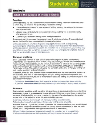 Q Analysis
What is the purpose of linking devices?
Function
L in k in g d e v ic e s (LDs) are a common feature of academic writing. There are three main ways
in which they can improve the quality of your academic writing:
• LDs increase the cohesion of your academic writing, showing the relationship between
your different ideas.
• LDs add shape and clarity to your academic writing, enabling you to express exactly
what you want to say.
• LDs make your academic writing sound more professional.
To demonstrate this, compare the passage in part B with the one below. They are identical,
except that the LDs have been deleted in the examples below.
Linking devices have a number of specific language functions, such as sequencing,
summarizing and referencing. Linking devices enable writers to express their ideas naturally.
Linking devices can be extremely useful, it is important not to overuse them, your writing may
sound too verbose. Not using them enough will make your writing sound simplistic. Be sure
that you use a suitable range of linking devices.
Common problems
Since LDs are so common in both spoken and written English, students can normally
understand a considerable number of them. They are part of your pa ssive v o c a b u l a r y but not
necessarily your a c t iv e v o c a b u l a r y . A s a result, it is common to either (a) not use enough LDs
or (b) continually use ‘old favourites’ such as however, therefore, although and on the other
hand in your writing. The problem with using the same LDs all the time is that your writing will
lack variety, specificity and sophistication.
In addition, there is a third problem which some students face: the overuse of LDs. When LDs
are overused, they tend to lose their impact, and your writing may become repetitive and
vague. This example of t a u t o l o g y is demonstrated below, by adding an unnecessary LD to two
sentences from the text:
...Furthermore, in addition, linking devices enable writers to express their ideas naturally.
...In contrast, on the other-hand-
,
■not using them enough will make your writing sound simplistic.
Grammar
Grammatically speaking, an LD can either join a sentence to a previous sentence, or else link a
s u b o r d in a t e c l a u s e to an in d e p e n d e n t c l a u s e . When an LD joins a new sentence to a previous
sentence, it is followed by a comma. However, for the sake of emphasis/variety, it may also
appear later in the sentence, where it is surrounded by commas:
In contrast, not using them enough will make your writing sound simplistic.
Not using them enough, in contrast, will make your writing sound simplistic.
However, when an LD joins two clauses, it precedes the subordinate clause, and is not followed
by a comma. Since the subordinate clause can usually appear either before or after the main
clause, the LD may therefore also appear in the middle of a sentence:
Although linking devices can be extremely useful, it is important not to overuse them.
It is important not to overuse linking devices, although they can be extremely useful.
 