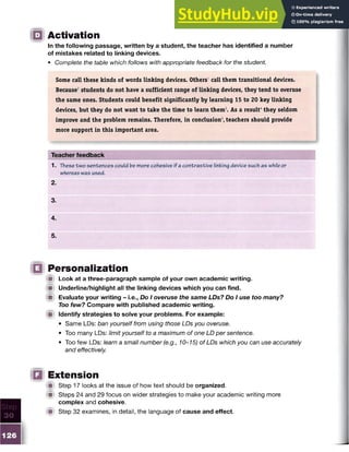 Activation
In the following passage, written by a student, the teacher has identified a number
of mistakes related to linking devices.
• Complete the table which follows with appropriate feedback for the student.
Some call these kinds of words linking devices. Others1call them transitional devices.
Because2students do not have a sufficient range of linking devices, they tend to overuse
the same ones. Students could benefit significantly by learning 15 to 20 key linking
devices, but they do not want to take the time to learn them3
. As a result4they seldom
improve and the problem remains. Therefore, in conclusion5
,teachers should provide
more support in this important area.
Teacher feedback
1. These two sentences could be more cohesive if a contrastive linking device such as whileor
whereaswas used.
2.
3.
4.
5.
Personalization
*■ Look at a three-paragraph sample of your own academic writing.
■ Underline/highlight all the linking devices which you can find.
M Evaluate your writing - i.e., Do I overuse the same LDs? Do I use too many?
Too few? Compare with published academic writing.
■ Identify strategies to solve your problems. For example:
• Same LDs: ban yourself from using those LDs you overuse.
• Too many LDs: limit yourself to a maximum of one LD per sentence.
• Too few LDs: learn a small number (e.g., 10-15) of LDs which you can use accurately
and effectively.
Extension
f it Step 17 looks at the issue of how text should be organized.
W Steps 24 and 29 focus on wider strategies to make your academic writing more
complex and cohesive.
Step 32 examines, in detail, the language of cause and effect.
 