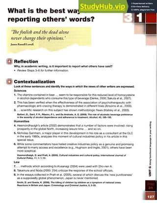 What is the best way of
reporting others’ words?
‘Thefoolish and the dead alone
never change their opinions. ’
James Russell Lowell
IQ Reflection
Why, in academic writing, is it important to report what others have said?
• Review Steps 3-6 for further information.
Contextualization
Look at these sentences and identify the ways in which the views of other writers are expressed.
1. The vitamins contained in beer... seem to be responsible for this reduced level of homocysteine
in alcohol-dependents who consume this type of beverage (Denke, 2000; Sakuta et al., 2007).
2. This has been verified when the effectiveness of the association of psychotherapeutic with
pharmacologic anti-craving therapy is demonstrated in different trials (Ansoms et al., 2000).
3. ... scientific research on this subject has shown methodologic flaws (Klatsky et al., 2003).
Baltieri, D., Daro, F. R., Ribeiro, R L. and De Andrade, A. G. (2009). The role of alcoholic beverage preference
in the severity of alcohol dependence and adherence to treatment. Alcohol, 43,185-195.
Humanities
4. Hesmondhaulgh’s article (2002) demonstrates that a number of factors were involved: rising
prosperity in the global North, increasing leisure time ... and so on.
5. Nicholas Garnham, a major player in this development in his role as a consultant at the GLC
in the early 1980s, analyzes this moment of cultural industries policy in his article in this
special issue.
6. While some commentators have hailed creative industries policy as a genuine and promising
attempt to marry access and excellence (e.g., Hughson and Inglis, 2001), others have been
more sceptical.
Hesmondhalgh, D. and Pratt, A. (2005). Cultural industries and cultural policy. International Journal of
Cultural Policy, 11,1:1-13.
Law
7. ... methods which according to Kusanagi (2004) were used with Sho-nen A.
8. Takamura and Noda (2000: 254) criticize the response of the school officials.
9. In the essays collected in Pratt et al. (2005), several of which discuss the ‘new punitiveness’
as a supposedly global phenomenon, Japan is never mentioned.
Smith, D. and Sueda, K. (2008). The killing of children by children as a symptom of national crisis:
Reactions in Britain and Japan. Criminology and Criminal Justice, 8, 5-25.
Sciences
 