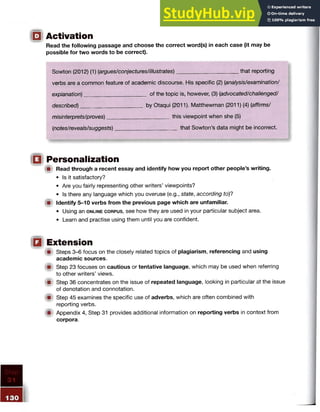 Activation
Read the following passage and choose the correct word(s) in each case (it may be
possible for two words to be correct).
Sowton (2012) (1) {argues/conjectures/illustrates)____________________ that reporting
verbs are a common feature of academic discourse. His specific (2) (analysis/examination/
explanation)____________________ of the topic is, however, (3) (advocated/challenged/
described)____________________ by Otaqui (2011). Matthewman (2011) (4) (affirms/
misinterprets/proves)____________________ this viewpoint when she (5)
(notes/reveals/suggests)____________________ that Sowton’s data might be incorrect.
Personalization
A Read through a recent essay and identify how you report other people’s writing.
• Is it satisfactory?
• Are you fairly representing other writers’ viewpoints?
• Is there any language which you overuse (e.g., state, according to)?
{■! Identify 5-10 verbs from the previous page which are unfamiliar.
• Using an o n l in e c o r p u s , see how they are used in your particular subject area.
• Learn and practise using them until you are confident.
Extension
fif Steps 3-6 focus on the closely related topics of plagiarism, referencing and using
academic sources.
Step 23 focuses on cautious or tentative language, which may be used when referring
to other writers’ views.
im Step 36 concentrates on the issue of repeated language, looking in particular at the issue
of denotation and connotation.
{fit Step 45 examines the specific use of adverbs, which are often combined with
reporting verbs.
ifh Appendix 4, Step 31 provides additional information on reporting verbs in context from
corpora.
 