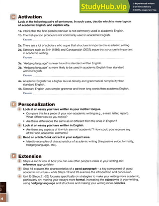 ID Activation
Look at the following pairs of sentences. In each case, decide which is more typical
of academic English, and explain why.
1a. I think that the first-person pronoun is not commonly used in academic English.
1b. The first-person pronoun is not commonly used in academic English.
Reason:
2a. There are a lot of scholars who argue that structure is important in academic writing.
2b. Scholars such as Shih (1986) and Canagarajah (2002) argue that structure is important
in academic writing.
Reason: __
3a. ‘Hedging language’ is never found in standard written English.
3b. ‘Hedging language’ is more likely to be used in academic English than standard
written English.
R e a so n:___________________________________________________________________________
4a. Academic English has a higher lexical density and grammatical complexity than
standard English.
4b. Standard English uses simpler grammar and fewer long words than academic English.
R e a so n:_________________________________________________________________________
(E§ Personalization
(St Look at an essay you have written in your mother tongue.
• Compare this to a piece of your non-academic writing (e.g., e-mail, letter, report).
What differences do you notice?
• Are these differences the same as or different from the ones in English?
^St Look at an essay you have written in English.
• Are there any aspects of it which are not ‘academic’? How could you improve any
of the ‘non-academic’ elements?
(■) Read an article/book extract in your subject area.
• Identify examples of characteristics of academic writing (the passive voice, formality,
hedging language, etc.).
(El Extension
(St Steps 4 and 5 look at how you can use other people’s ideas in your writing and
reference appropriately.
(■I Step 18 explains the characteristics of a good paragraph - a key component of good
academic structure - while Steps 19 and 20 examine the introduction and conclusion.
Unit E (Steps 21-25) focuses specifically on strategies to make your writing more academic,
particularly on: making your essays more formal, increasing the objectivity of your writing,
using hedging language and structures and making your writing more complex.
 