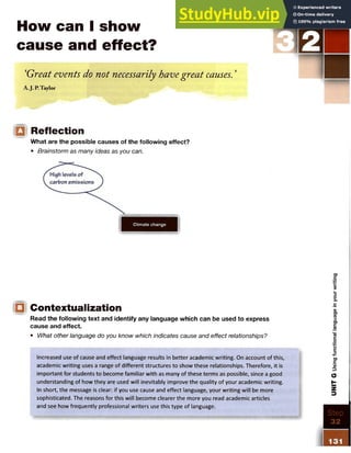 How can I show
cause and effect?
‘Great events do not necessarily havegreat causes.’
A.J. P,Taylor
Q Reflection
What are the possible causes of the following effect?
• Brainstorm as many ideas as you can.
Climate change
<□ Contextualization
Read the following text and identify any language which can be used to express
cause and effect.
• What other language do you know which indicates cause and effect relationships?
Increased use of cause and effect language results in better academic writing. On account of this,
academic writing uses a range of different structures to show these relationships. Therefore, it is
important for students to become familiar with as many of these terms as possible, since a good
understanding of how they are used will inevitably improve the quality of your academic writing.
In short, the message is clear: if you use cause and effect language, your writing will be more
sophisticated. The reasons for this will become clearer the more you read academic articles
and see how frequently professional writers use this type of language.
Step
32
UNIT
G
Using
functional
language
i
n
your
writing
 