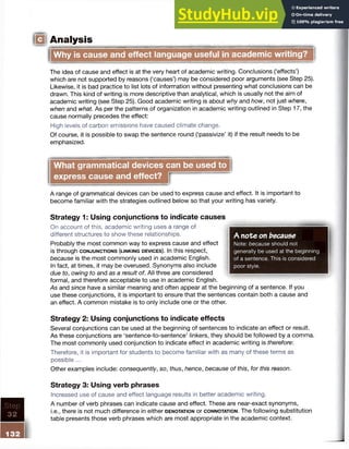 Analysis
Why is cause and effect language useful in academic writing?
The idea of cause and effect is at the very heart of academic writing. Conclusions (‘effects’)
which are not supported by reasons (‘causes’) may be considered poor arguments (see Step 25).
Likewise, it is bad practice to list lots of information without presenting what conclusions can be
drawn. This kind of writing is more descriptive than analytical, which is usually not the aim of
academic writing (see Step 25). Good academic writing is about why and how, not just where,
when and what As per the patterns of organization in academic writing outlined in Step 17, the
cause normally precedes the effect:
High levels of carbon emissions have caused climate change.
Of course, it is possible to swap the sentence round (‘passivize’ it) if the result needs to be
emphasized.
What grammatical devices can be used to
express cause and effect?
A range of grammatical devices can be used to express cause and effect. It is important to
become familiar with the strategies outlined below so that your writing has variety.
-----------------------------------------------------
A note on because
Note: because should not
generally be used at the beginning
of a sentence. This is considered
poor style.
---------------------------------------------------1
Strategy 1: Using conjunctions to indicate causes
On account of this, academic writing uses a range of
different structures to show these relationships.
Probably the most common way to express cause and effect
is through c o n j u n c t io n s (l in k in g d e v ic e s ). In this respect,
because is the most commonly used in academic English.
In fact, at times, it may be overused. Synonyms also include
due to, owing to and as a result of. All three are considered
formal, and therefore acceptable to use in academic English.
As and since have a similar meaning and often appear at the beginning of a sentence. If you
use these conjunctions, it is important to ensure that the sentences contain both a cause and
an effect. A common mistake is to only include one or the other.
Strategy 2: Using conjunctions to indicate effects
Several conjunctions can be used at the beginning of sentences to indicate an effect or result.
As these conjunctions are ‘sentence-to-sentence’ linkers, they should be followed by a comma.
The most commonly used conjunction to indicate effect in academic writing is therefore:
Therefore, it is important for students to become familiar with as many of these terms as
possible...
Other examples include: consequently, so, thus, hence, because of this, for this reason.
Step
32
132
Strategy 3: Using verb phrases
Increased use of cause and effect language results in better academic writing.
A number of verb phrases can indicate cause and effect. These are near-exact synonyms,
i.e., there is not much difference in either d e n o ta tio n or c o n n o t a t io n . The following substitution
table presents those verb phrases which are most appropriate in the academic context.
 