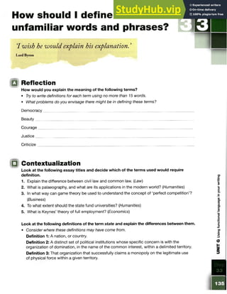 How should I define
unfamiliar words and phrases?
‘
I wish he would explain his explanation. ’
Lord Byron
Q Reflection
How would you explain the meaning of the following terms?
• Try to write definitions for each term using no more than 15 words.
• What problems do you envisage there might be in defining these terms?
Democracy
Beauty
Courage
Justice
Criticize
iQ Contextualization
Look at the following essay titles and decide which of the terms used would require
definition.
1. Explain the difference between civil law and common law. (Law)
2. What is palaeography, and what are its applications in the modern world? (Humanities)
3. In what way can game theory be used to understand the concept of ‘perfect competition’?
(Business)
4. To what extent should the state fund universities? (Humanities)
5. What is Keynes’ theory of full employment? (Economics)
Look at the following definitions of the term state and explain the differences between them.
• Consider where these definitions may have come from.
Definition 1: A nation, or country.
Definition 2: A distinct set of political institutions whose specific concern is with the
organization of domination, in the name of the common interest, within a delimited territory.
Definition 3: That organization that successfully claims a monopoly on the legitimate use
of physical force within a given territory.
i
a
 