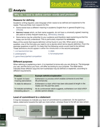 ! Analysis
Why do I need to define certain words and phrases?
Reasons for defining
Academic writing regularly uses language which needs to be defined and explained to the
reader. There are three main reasons for this:
• Some words have a different meaning in academic English than in general English (e.g.,
criticize).
• A b s tr a c t n o u n s which, as their name suggests, do not have a universally agreed meaning,
are used on a fairly frequent basis (e.g., democracy, beauty).
• Some terms may be unfamiliar to your audience and therefore need explaining so that the
essay can be fully understood. This is particularly important for k e y w o r d s .
Many of the words that require definition will be found in your title. When given an essay
question, one of the first jobs you need to do is decide which terms require definition. From the
example questions in part B, it is likely that the following words would need to be defined.
These definitions should appear in either the introduction or the second paragraph.
1. civil law/common law 4. state
2. palaeography 5. full employment
3. game theory/perfect competition
Different purposes
When defining or explaining a term, it is important to know why you are doing so. The language
you use, and the focus you have, will differ according to your purpose. The table below
indicates three different ways the term euthanasia may be defined or explained, according to
different requirements.
Purpose
To explain its basic
meaning (denotation)
To state its relevance
To indicate something
interesting about it
Example definition/explanation
Euthanasia is a process which enables someone to end their
life prematurely.
Euthanasia is a topic which has been discussed at length in the
media over the past few years.
As its controversial nature suggests, euthanasia is an issue which
divides opinion sharply.
Level of commitment to a statement
It may be necessary to indicate your level of commitment to a statement. On the spectrum
below, statements towards the right are more certain, whereas those to the left are less certain.
■
in broad terms is generally may be defined as can be defined as is/are
understood to be
-
136
-
 