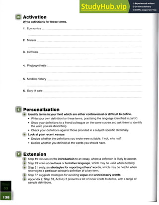 IQ Activation
Write definitions for these terms.
1. Economics,
2. Malaria
3. Cirrhosis
4. Photosynthesis
5. Modern history
6. Duty of care
IQ Personalization
{■) Identify terms in your field which are either controversial or difficult to define.
• Write your own definition for these terms, practising the language identified in part C.
• Show your definitions to a friend/colleague on the same course and ask them to identify
the word you are describing.
• Check your definitions against those provided in a subject-specific dictionary.
(if Look at your recent essays:
• Decide whether the definitions you wrote were suitable. If not, why not?
• Decide whether you defined all the words you should have.
IQ Extension
(jj! Step 19 focuses on the introduction to an essay, where a definition is likely to appear.
I j l Step 23 looks at cautious or tentative language, which may be used when defining.
(■I Step 31 analyzes strategies for reporting others’ words, which may be helpful when
referring to a particular scholar’s definition of a key term.
ffil Step 37 suggests strategies for avoiding vague and unnecessary words.
!■) Appendix 2, Step 33, Activity 3 presents a list of more words to define, with a range of
sample definitions.
 