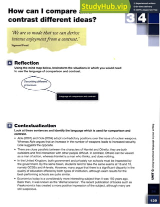 How can I compare and
contrast different ideas?
STE P
‘We are so made that we can derive
intense enjoymentfrom a contrast. ’
Sigmund Freud
Q Reflection
Using the mind map below, brainstorm the situations in which you would need
to use the language of comparison and contrast.
□ Contextualization
Look at these sentences and identify the language which is used for comparison and
contrast.
• Able (2001) and Cole (2004) adopt contradictory positions over the issue of nuclear weapons.
Whereas Able argues that an increase in the number of weapons leads to increased security,
Cole suggests the opposite.
• There are close parallels between the characters of Hamlet and Othello: they are both
outsiders and find interaction with other people difficult. In contrast, Othello can be viewed
as a man of action, whereas Hamlet is a man who thinks, and does nothing.
• In the United Kingdom, both government and privately run schools must be inspected by
the government. By the same token, students tend to take the same exams at 16 and 18,
namely GCSEs and A-levels. However, many argue that there is a significant disparity in the
quality of education offered by both types of institution, although exam results for the
best-performing schools are quite similar.
• Economics today is a considerably more interesting subject than it was 150 years ago.
Back then, it was known as the ‘dismal science’. The recent publication of books such as
Freakonomics has created a more positive impression of the subject, although many are
still suspicious.
 