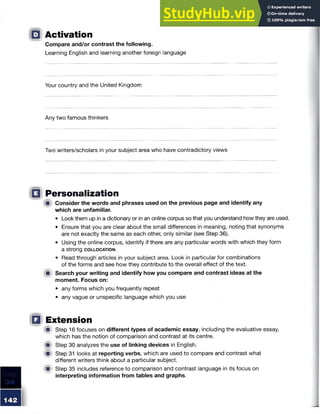 □ Activation
Compare and/or contrast the following.
Learning English and learning another foreign language
Your country and the United Kingdom
Any two famous thinkers
Two writers/scholars in your subject area who have contradictory views
Q Personalization
A Consider the words and phrases used on the previous page and identify any
which are unfamiliar.
• Look them up in a dictionary or in an online corpus so that you understand how they are used.
• Ensure that you are clear about the small differences in meaning, noting that synonyms
are not exactly the same as each other, only similar (see Step 36).
• Using the online corpus, identify if there are any particular words with which they form
a strong c o l l o c a t io n .
• Read through articles in your subject area. Look in particular for combinations
of the forms and see how they contribute to the overall effect of the text.
m Search your writing and identify how you compare and contrast ideas at the
moment. Focus on:
• any forms which you frequently repeat
• any vague or unspecific language which you use
Q Extension
W Step 16 focuses on different types of academic essay, including the evaluative essay,
which has the notion of comparison and contrast at its centre.
W Step 30 analyzes the use of linking devices in English.
'■ Step 31 looks at reporting verbs, which are used to compare and contrast what
different writers think about a particular subject.
JV Step 35 includes reference to comparison and contrast language in its focus on
interpreting information from tables and graphs.
 
