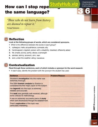 How can I stop repeating
the same language?
‘Those who do not learnfrom history
are doomed to repeat it. ’
George Santayana
iQi Reflection
Look at the following groups of words, which are considered synonyms.
• What is the difference between the words in each group?
1. colleague; mate; acquaintance; comrade; ally
2. handicapped; crippled; person with a disability; disabled; differently abled
3. fat; ample; plump; portly; obese; overweight
4. slender; skinny; anorexic; slim; lean
5. sick; under the weather; ailing; nauseous
!□( Contextualization
Read through these sentences, each of which includes a synonym for the word research.
• In each case, identify the problem with the synonym the student has used.
Sentence Problem/Reason Wmm
Stoddart’s investigation into the matter was
extremely thorough.
The 2004 forensic analysis by Sowton is
considered the first major paper on the subject.
Her legwork into this topic is extremely
detailed and accurate.
The seek was generally well-received, although
some criticize its methodology.
It was an extremely successful piece of study
which sent shockwaves through the establishment.
Thein’s exploration of the topic was
particularly interesting.
 