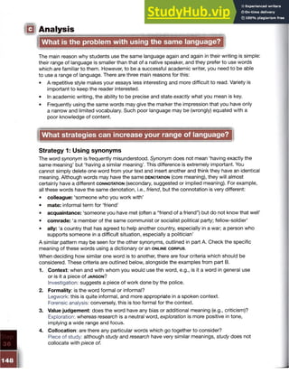 IQ Analysis
What is the problem with using the same language?
The main reason why students use the same language again and again in their writing is simple:
their range of language is smaller than that of a native speaker, and they prefer to use words
which are familiar to them. However, to be a successful academic writer, you need to be able
to use a range of language. There are three main reasons for this:
• A repetitive style makes your essays less interesting and more difficult to read. Variety is
important to keep the reader interested.
• In academic writing, the ability to be precise and state exactly what you mean is key.
• Frequently using the same words may give the marker the impression that you have only
a narrow and limited vocabulary. Such poor language may be (wrongly) equated with a
poor knowledge of content.
What strategies can increase your range of language?
Strategy 1: Using synonyms
The word synonym is frequently misunderstood. Synonym does not mean ‘having exactly the
same meaning’ but ‘having a similar meaning’. This difference is extremely important. You
cannot simply delete one word from your text and insert another and think they have an identical
meaning. Although words may have the same d en o ta tio n (core meaning), they will almost
certainly have a different c o n n o t a tio n (secondary, suggested or implied meaning). For example,
all these words have the same denotation, i.e., friend, but the connotation is very different:
• colleague: ‘someone who you work with’
• mate: informal term for ‘friend’
• acquaintance: ‘someone you have met (often a “friend of a friend”) but do not know that well’
• comrade: ‘a member of the same communist or socialist political party; fellow-soldier’
• ally: ‘a country that has agreed to help another country, especially in a war; a person who
supports someone in a difficult situation, especially a politician’
A similar pattern may be seen for the other synonyms, outlined in part A. Check the specific
meaning of these words using a dictionary or an o n l in e c o r p u s .
When deciding how similar one word is to another, there are four criteria which should be
considered. These criteria are outlined below, alongside the examples from part B.
1. Context: w h en an d w ith w h o m you w ould use th e w o rd , e.g ., is it a w o rd in g eneral use
o r is it a p iece o f j a r g o n ?
Investigation: suggests a piece of work done by the police.
2. Formality: is the word formal or informal?
Legwork: this is quite informal, and more appropriate in a spoken context.
Forensic analysis: conversely, this is too formal for the context.
3. Value judgement: does the word have any bias or additional meaning (e.g., criticism)?
Exploration: whereas research is a neutral word, exploration is more positive in tone,
implying a wide range and focus.
4. Collocation: are there any particular words which go together to consider?
Piece of study: although study and research have very similar meanings, study does not
collocate with piece of.
 