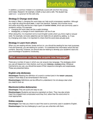In addition, a common mistake is to substitute a word with one from the wrong
word class. Research, for example, is both a noun and a verb. The student has
used seek - a synonym for the verb only.
Strategy 2: Change word class
As noted in Step 4, changing the word class can help avoid unnecessary repetition. Although
you might be using the same r o o t , it won’t be identical. Typically, this involves nouns
and verbs since they are the two major types of c o n t e n t w o r d s , which are commonly used in
academic writing. For example:
• changing the word class can be a useful strategy
• strategically, a change of word classification can be of use
When doing this, it is important not to invent English words which you think might or should
exist. For example, not every adjective can be made into an adverb by adding ~/y. If you
try changing word class, it is important to check that the word does actually exist.
Strategy 3: Learn from others
When you are reading articles, books and so on, you should be reading for two main purposes.
First and foremost, you are reading for content - to understand the information which the text
contains. Secondly, however, you should also be reading to develop your academic style and
your knowledge of academic vocabulary.
What resources can help me acquire new language?
There are a number of ways in which you can acquire new language. The strategies which
you use will depend on many factors, such as your p e r s o n a l le a r n in g s t y l e . Whatever
mechanisms you use, you should be aware of their respective strengths and weaknesses.
These are presented below.
English-only dictionary
Advantages: Reading the definition of a word in context (and in the ta r g e t la n g u a g e ),
makes it more likely to be remembered in the future.
Disadvantages: Definitions can be difficult to understand; it is not always clear what
you need to look up.
Electronic/online dictionaries
Advantages: They are quick and easy to use.
Disadvantages: Students can become overreliant on them. They may also simply
insert the longest/most complicated word they find, rather than the word which is
most appropriate.
Online corpora
Advantages: Can help you check to see if the word is commonly used in academic English.
Disadvantages: Can be challenging to use if you are unfamiliar with them.
UNIT
H
Enriching
your
vocabulary
 