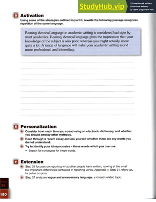 Using some of the strategies outlined in part C, rewrite the following passage using less
repetition of the same language.
Reusing identical language in academic writing is considered bad style by
most academics. Reusing identical language gives the impression that your
knowledge of the subject is also poor, whereas you might actually know
quite a lot. A range of language will make your academic writing sound
more professional and interesting.
j(U Personalization
f il Consider how much time you spend using an electronic dictionary, and whether
you should employ other methods.
Read through a recent essay and ask yourself whether there are any words you
do not understand.
A Try to identify your idiosyncrasies - those words which you overuse.
• Search for synonyms for these words.
iflt Extension
I® Step 31 focuses on reporting what other people have written, looking at the small
but important differences contained in reporting verbs. Appendix 4, Step 31 refers you
to online corpora.
f i Step 37 analyzes vague and unnecessary language, a closely related topic.
 