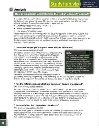 m Analysis
If you come from a country whose university system is similar to the UK’s, there may be many
similarities in your answers on page 15. However, many countries have very different views
about knowledge. These differences may be in areas such as:
• what the purpose of university education is
• where ‘knowledge’ comes from
• how ‘experts’ should be treated
These differences have a direct impact on the issue of plagiarism, and for many students this
can be very confusing. It is important to emphasize that this does not mean one university
system is better than another, simply that they are different. Since you are being assessed in an
English-medium institution, you will need to understand and follow the procedures and
practices of that institution.
1 can use other people’s original ideas without reference/
This is not normal practice in the UK.
Using other people’s ideas without reference and pretending
that they are your own is known as plagiarism. Plagiarism
refers not only to text, but also to other people’s words,
data, diagrams, photographs, etc. Plagiarism is taken
extremely seriously by the academic community. Punishment
can range from a deduction of marks for your essay through
to expulsion from the university. Nowadays, many universities
use highly sophisticated computer programmes to detect
cheating (such as Turnitin - www.submit.ac.uk), so if you
do plagiarize, it is likely you will be caught.
Of course, you are expected to use other people’s ideas in
your writing. Quoting, paraphrasing and summarizing are the best ways that you can do
this and avoid plagiarism. These skills are discussed in detail in Step 4 and Step 5.
1 need to reference ideas which are commonly known or accepted,’
This is not normal practice in the UK.
Information which is ‘commonly known’, as opposed to somebody’s ‘exclusive discovery’,
does not need to be referenced. Sometimes, however, it may be difficult to know which
category information is in. Knowledge which is generally considered to be ‘common’ includes
that which is well known in either your field of study or in the wider world (for example, it can
easily be found in a general work of reference such as a dictionary or encyclopaedia). As a
general rule, if you are in doubt, it is better to be cautious and provide a reference.
‘I can use/adapt the research of my friends.’
This is not normal practice in the UK.
There are some types of collaboration which, as a student, you are allowed to do, such
as group project work. Such work is performed together and credit is received equally.
You may not use or borrow someone else’s ideas without their knowledge, or even if
that person gives you permission.
Note
‘Plagiarism is a form of cheating
and a serious academic offence
... A substantiated charge of
plagiarism will result in a penalty
being ordered ranging from a mark
of zero for the assessed work to
expulsion from the College.’
Extract from the plagiarism statement
of King’s College London
How is plagiarism understood in the British university context?
 