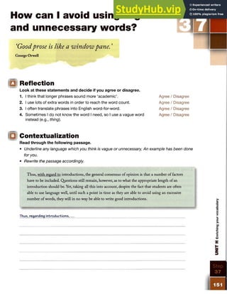 How can I avoid using vague
and unnecessary words?
STE P
‘Goodprose is like a window pane. ’
George Orwell
□ I Reflection
Look at these statements and decide if you agree or disagree.
1. I think that longer phrases sound more ‘academic’.
2. I use lots of extra words in order to reach the word count.
3. I often translate phrases into English word-for-word.
4. Sometimes I do not know the word I need, so I use a vague word
instead (e.g., thing).
Agree / Disagree
Agree / Disagree
Agree / Disagree
Agree / Disagree
Ql Contextualization
IIfliw tll
Read through the following passage.
• Underline any language which you think is vague or unnecessary. An example has been done
for you.
• Rewrite the passage accordingly.
Thus, with regard to introductions, the general consensus of opinion is that a number of factors
have to be included. Questions still remain, however, as to what the appropriate length of an
introduction should be. Yet, taking all this into account, despite the fact that students are often
able to use language well, until such a point in time as they are able to avoid using an excessive
number of words, they will in no way be able to write good introductions.
Thus, regarding introductions,.
 